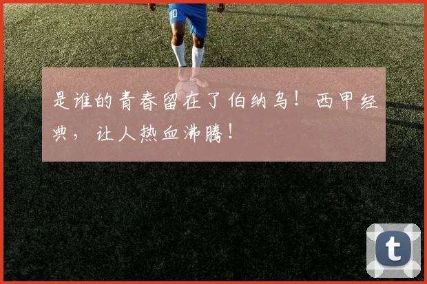 是谁的青春留在了伯纳乌！西甲经典，让人热血沸腾！