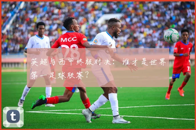 英超与西甲终极对决：谁才是世界第一足球联赛？