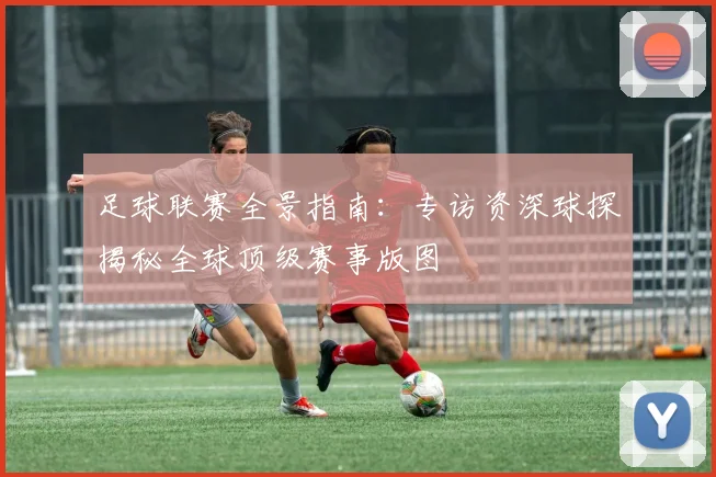 足球联赛全景指南：专访资深球探揭秘全球顶级赛事版图