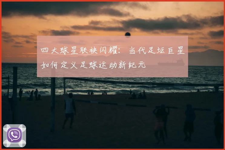 四大球星联袂闪耀：当代足坛巨星如何定义足球运动新纪元